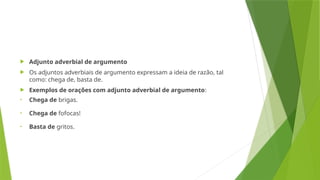  Adjunto adverbial de argumento
 Os adjuntos adverbiais de argumento expressam a ideia de razão, tal
como: chega de, basta de.
 Exemplos de orações com adjunto adverbial de argumento:
• Chega de brigas.
• Chega de fofocas!
• Basta de gritos.
 