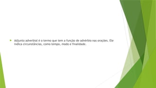  Adjunto adverbial é o termo que tem a função de advérbio nas orações. Ele
indica circunstâncias, como tempo, modo e finalidade.
 