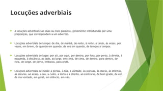 Locuções adverbiais
 A locuções adverbiais são duas ou mais palavras, geralmente introduzidas por uma
preposição, que correspondem a um advérbio.
 Locuções adverbiais de tempo: de dia, de manhã, de noite, à noite, à tarde, às vezes, por
vezes, em breve, de quando em quando, de vez em quando, de tempos a tempos.
 Locuções adverbiais de lugar: por ali, por aqui, por dentro, por fora, por perto, à direita, à
esquerda, à distância, ao lado, ao largo, em cima, de cima, de dentro, para dentro, de
fora, de longe, de perto, embaixo, para onde.
 Locuções adverbiais de modo: à pressa, à toa, à vontade, às avessas, às claras, às direitas,
às escuras, ao acaso, a sós, a custo, a torto e a direito, ao contrário, de bom grado, de cor,
de má vontade, em geral, em silêncio, em vão.
 