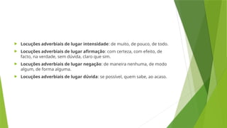  Locuções adverbiais de lugar intensidade: de muito, de pouco, de todo.
 Locuções adverbiais de lugar afirmação: com certeza, com efeito, de
facto, na verdade, sem dúvida, claro que sim.
 Locuções adverbiais de lugar negação: de maneira nenhuma, de modo
algum, de forma alguma.
 Locuções adverbiais de lugar dúvida: se possível, quem sabe, ao acaso.
 