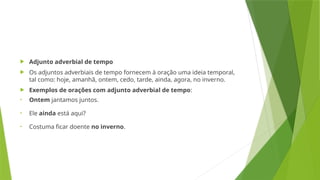  Adjunto adverbial de tempo
 Os adjuntos adverbiais de tempo fornecem à oração uma ideia temporal,
tal como: hoje, amanhã, ontem, cedo, tarde, ainda, agora, no inverno.
 Exemplos de orações com adjunto adverbial de tempo:
• Ontem jantamos juntos.
• Ele ainda está aqui?
• Costuma ficar doente no inverno.
 
