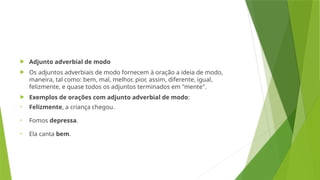  Adjunto adverbial de modo
 Os adjuntos adverbiais de modo fornecem à oração a ideia de modo,
maneira, tal como: bem, mal, melhor, pior, assim, diferente, igual,
felizmente, e quase todos os adjuntos terminados em "mente".
 Exemplos de orações com adjunto adverbial de modo:
• Felizmente, a criança chegou.
• Fomos depressa.
• Ela canta bem.
 