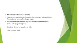  Adjunto adverbial de finalidade
 Os adjuntos adverbiais de finalidade fornecem à oração a ideia de
finalidade, tal como: a fim de, para, por.
 Exemplos de orações com adjunto adverbial de finalidade:
• Eu me esforcei para a prova.
• Estudei a fim de ser alguém na vida.
• Faço tudo por você.
 