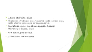  Adjunto adverbial de causa
 Os adjuntos adverbiais de causa fornecem à oração a ideia de causa,
razão, tal como: porque, pois, por causa de, com o.
 Exemplos de orações com adjunto adverbial de causa:
• Me molhei por causa da chuva.
• Com o atraso, perdi o ônibus.
• A festa acabou com o incidente.
 