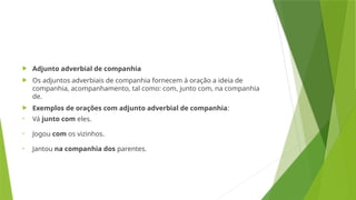  Adjunto adverbial de companhia
 Os adjuntos adverbiais de companhia fornecem à oração a ideia de
companhia, acompanhamento, tal como: com, junto com, na companhia
de.
 Exemplos de orações com adjunto adverbial de companhia:
• Vá junto com eles.
• Jogou com os vizinhos.
• Jantou na companhia dos parentes.
 