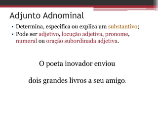 Adjunto Adnominal
• Determina, especifica ou explica um substantivo;
• Pode ser adjetivo, locução adjetiva, pronome,
numeral ou oração subordinada adjetiva.
O poeta inovador enviou
dois grandes livros a seu amigo.
 