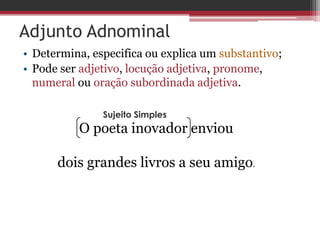 Adjunto Adnominal
• Determina, especifica ou explica um substantivo;
• Pode ser adjetivo, locução adjetiva, pronome,
numeral ou oração subordinada adjetiva.
O poeta inovador enviou
dois grandes livros a seu amigo.
Sujeito Simples
 