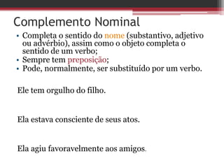 Complemento Nominal
• Completa o sentido do nome (substantivo, adjetivo
ou advérbio), assim como o objeto completa o
sentido de um verbo;
• Sempre tem preposição;
• Pode, normalmente, ser substituído por um verbo.
Ele tem orgulho do filho.
Ela estava consciente de seus atos.
Ela agiu favoravelmente aos amigos.
 