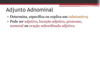 Adjunto Adnominal
• Determina, especifica ou explica um substantivo;
• Pode ser adjetivo, locução adjetiva, pronome,
numeral ou oração subordinada adjetiva.
 