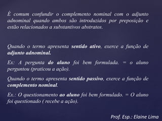 É comum confundir o complemento nominal com o adjunto
adnominal quando ambos são introduzidos por preposição e
estão relacionados a substantivos abstratos.
Quando o termo apresenta sentido ativo, exerce a função de
adjunto adnominal.
Ex: A pergunta do aluno foi bem formulada. = o aluno
perguntou (praticou a ação).
Quando o termo apresenta sentido passivo, exerce a função de
complemento nominal.
Ex.: O questionamento ao aluno foi bem formulado. = O aluno
foi questionado ( recebe a ação).
Prof. Esp.: Elaine Lima
 