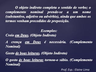 O objeto indireto completa o sentido de verbo; o
complemento nominal prende-se a um nome
(substantivo, adjetivo ou advérbio), ainda que ambos os
termos venham precedidos de preposição.
Exemplos:
Creio em Deus. (Objeto Indireto)
A crença em Deus é necessária. (Complemento
Nominal)
Gosto de boas leituras. (Objeto Indireto)
O gosto às boas leituras tornou-o sábio. (Complemento
Nominal)
Prof. Esp.: Elaine Lima
 