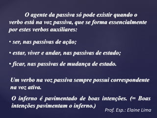 O agente da passiva só pode existir quando o
verbo está na voz passiva, que se forma essencialmente
por estes verbos auxiliares:
• ser, nas passivas de ação;
• estar, viver e andar, nas passivas de estado;
• ficar, nas passivas de mudança de estado.
Um verbo na voz passiva sempre possui correspondente
na voz ativa.
O inferno é pavimentado de boas intenções. (= Boas
intenções pavimentam o inferno.)
Prof. Esp.: Elaine Lima
 