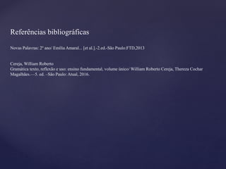 Referências bibliográficas
Novas Palavras: 2º ano/ Emília Amaral... [et al.].-2.ed.-São Paulo:FTD,2013
Cereja, William Roberto
Gramática texto, reflexão e uso: ensino fundamental, volume único/ William Roberto Cereja, Thereza Cochar
Magalhães.—5. ed. –São Paulo: Atual, 2016.
 