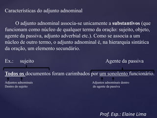 Características do adjunto adnominal
O adjunto adnominal associa-se unicamente a substantivos (que
funcionam como núcleo de qualquer termo da oração: sujeito, objeto,
agente da passiva, adjunto adverbial etc.). Como se associa a um
núcleo de outro termo, o adjunto adnominal é, na hierarquia sintática
da oração, um elemento secundário.
Ex.: sujeito Agente da passiva
Todos os documentos foram carimbados por um sonolento funcionário.
Adjuntos adnominais Adjuntos adnominais dentro
Dentro do sujeito do agente da passiva
Prof. Esp.: Elaine Lima
 