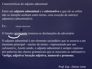 Características do adjunto adnominal
Entre um adjunto adnominal e o substantivo a que ele se refere
não se interpõe nenhum outro termo, com exceção de outro(s)
adjunto(s) adnominal(is).
Ex.: Adjunto adnominal
O lutador arrogante ironizou as declarações do adversário
O adjunto adnominal é um elemento secundário que se associa a um
elemento principal—núcleo de termo—representado por um
substantivo. Assim sendo, o adjunto adnominal é sempre expresso
por palavras das classes gramaticais que se associam ao substantivo.
*artigo, adjetivo/ locução adjetiva, numeral e pronome.
Prof. Esp.: Elaine Lima
 