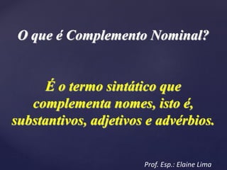 O que é Complemento Nominal?
É o termo sintático que
complementa nomes, isto é,
substantivos, adjetivos e advérbios.
Prof. Esp.: Elaine Lima
 