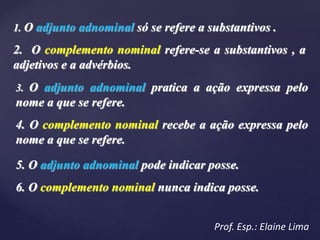 1. O adjunto adnominal só se refere a substantivos .
2. O complemento nominal refere-se a substantivos , a
adjetivos e a advérbios.
3. O adjunto adnominal pratica a ação expressa pelo
nome a que se refere.
4. O complemento nominal recebe a ação expressa pelo
nome a que se refere.
5. O adjunto adnominal pode indicar posse.
6. O complemento nominal nunca indica posse.
Prof. Esp.: Elaine Lima
 