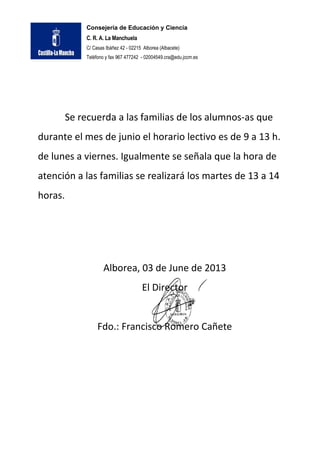 Consejería de Educación y Ciencia
C. R. A. La Manchuela
C/ Casas Ibáñez 42 - 02215 Alborea (Albacete)
Teléfono y fax 967 477242 - 02004549.cra@edu.jccm.es
Se recuerda a las familias de los alumnos-as que
durante el mes de junio el horario lectivo es de 9 a 13 h.
de lunes a viernes. Igualmente se señala que la hora de
atención a las familias se realizará los martes de 13 a 14
horas.
Alborea, 03 de June de 2013
El Director
Fdo.: Francisco Romero Cañete
 