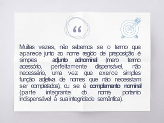 “
Muitas vezes, não sabemos se o termo que
aparece junto ao nome regido de preposição é
simples adjunto adnominal (mero termo
acessório, perfeitamente dispensável, não
necessário, uma vez que exerce simples
função adjetiva de nomes que não necessitam
ser completados), ou se é complemento nominal
(parte integrante d
o nome, portanto
indispensável à suaintegridade semântica).
 