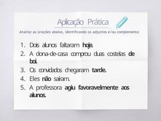 Aplicação Prática
Analise as orações abaixo, identificando os adjuntos e/ou complemento:
1. Dois alunos faltaram hoje.
2. A dona-de-casa comprou duas costelas de
boi.
3. O
s convidados chegaram tarde.
4. Eles não saíram.
5. A professora agiu favoravelmente aos
alunos.
 
