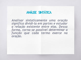 ANÁLISE SINTÁTICA
Analisar sintaticamente uma oração
significa dividi-la em partes e estudar
a relação existente entre elas. Dessa
forma, torna-se possível determinar a
função que cada termo exerce na
oração.
 