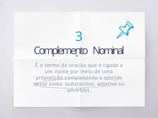 3
.
Complemento Nominal
É o termo da oração que é ligado a
um nome por meio de uma
preposição completando o sentido
desse nome (substantivo, adjetivo ou
advérbio).
 