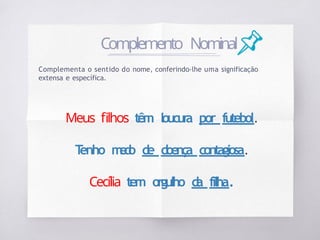 Complementa o sentido do nome, conferindo-lhe uma significação
extensa e específica.
Meus filhos têm loucur
a por futebol.
T
enho m
e
d
o de doença contagiosa.
Cecília tem orgulho d
a filha.
Complemento Nominal
 