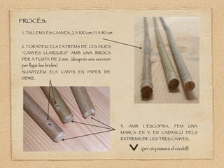 1. TALLEM LES CANYES, 2 A 100 cm / 1 A 80 cm
2. FORADEM ELS EXTREMS DE LES DUES
“CANYES LLARGUES” AMB UNA BROCA
PER A FUSTA DE 2 mm. (després ens serviran
per lligar les brides)
SUAVITZEM ELS CANTS EN PAPER DE
VIDRE.
3. AMB L’ESCOFINA, FEM UNA
MARCA EN V, EN CADASCÚ DELS
EXTREMS DE LES TRES CANYES.
PROCÉS:
(per on passarà el cordell)
 