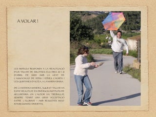 A VOLAR !
LES IMATGES RESPONEN A LA REALITZACIÓ
D’UN TALLER DE MILOTXES ELS DIES 20 I 21
D’ABRIL DE 2004 AMB LA GENT DE
L’ASSOCIACIÓ DE VEÏNS I VEÏNES L’HORTA I
LES QUINTANES D’AL
TEA, A LA MARINA BAIXA.
DE LA MATEIXA MANERA, AQUEST TALLER HA
ESTAT REALITZAT EN DIVERSOS INSTITUTS DE
SECUNDÀRIA ON L’AUTOR HA TREBALLAT,
SEMPRE TENINT UNA GRAN ACCEPTACIÓ
ENTRE L’ALUMNAT I AMB RESUL
TATS MOL
T
INTERESSANTS I DIVERTITS.
 