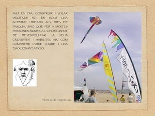 AVUÍ EN DIA, CONSTRUIR I VOLAR
MILOTXES NO ÉS SOLS UNA
ACTIVITAT LIMITADA ALS DIES DE
PASQUA, SINÒ QUE PER A MOL
TES
PERSONES SIGNIFICA L’OPORTUNITAT
DE DESENVOLUPAR LA SEUA
CREATIVITAT I HABILITAT, AIXÍ COM
COMPARTIR L’AIRE LLIURE I UNA
EMOCIONANT AFICIÓ.
“FESTA AL CEL”. BARCELONA
 
