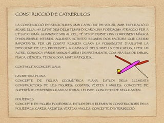 䰿ո鱫 DE CATXERULOS
LA 䰿ո鱫 D’ESTRUCTURES AMB CAPACITAT DE VOLAR, AMB TRIPULACIÓ O
SENSE ELLA, HA ESTAT DES DELS TEMPS D’ÍCARO UNA PODEROSA ATRACCIÓ PER A
L’ÈSSER HUMÀ. GUANYAR ESPAI AL CEL, TÉ SENSE DUBTE UNA COMPONENT MÀGICA
D’INDUBTABLE INTERÉS. AQUESTA ACTIVITAT REUNEIX DOS FACTORS QUE CREIEM
IMPORTANTS, PER UN COSTAT RESUL
TA CLARA LA POSSIBILITAT D’AJUSTAR LA
DIFICULTAT DE LES PROPOSTES A CADASCÚ DELS NIVELLS EDUCATIUS, I PER UN
AL
TRE, CONVOCA VÀRIES ASSIGNATURES I DEPARTAMENTS, COM ARA ELS DE DIBUIX,
ÍSICA, CIÈNCIES, TECNOLOGIA, MATEMÀTIQUES,...
CONTINGUTS CONCEPTUALS:
GEOMETRIA PLANA.
CONCEPTE DE FIGURA GEOMÈTRICA PLANA. ESTUDI DELS ELEMENTS
CONSTRUCTORS DE LES FIGURES: COSTATS, VÈRTEX I ANGLES. CONCEPTE DE
SUPERÍCIE. PERPENDICULARITAT I PARAL·LELISME. CONCEPTE DE REGULARITAT.
POLÍEDRES.
CONCEPTE DE FIGURA POLIÈDRICA. ESTUDI DELS ELEMENTS CONSTRUCTORS DELS
POLÍEDRES, CARES, ARESTES, VÈRTEX I ANGLES. CONCEPTE D’INTERSECCIÓ.
 