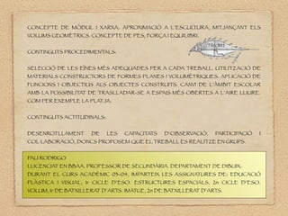 CONCEPTE DE MÒDUL I XARXA. APROXIMACIÒ A L’ESCUL
TURA, MITJANÇANT ELS
VOLUMS GEOMÈTRICS. CONCEPTE DE PES, FORÇA I EQUILIBRI.
CONTINGUTS PROCEDIMENTALS:
SELECCIÓ DE LES EÏNES MÉS ADEQUADES PER A CADA TREBALL. UTILITZACIÓ DE
MATERIALS CONSTRUCTORS DE FORMES PLANES I VOLUMÈTRIQUES. APLICACIÓ DE
FUNCIONS I OBJECTIUS ALS OBJECTES CONSTRUITS. CANVI DE L’ÀMBIT ESCOLAR
AMB LA POSSIBILITAT DE TRASLLADAR-SE A ESPAIS MÉS OBERTES A L’AIRE LLIURE.
COM PER EXEMPLE LA PLATJA.
CONTINGUTS ACTITUDINALS:
DESENROTLLAMENT DE LES CAPACITATS D’OBSERVACIÓ, PARTICIPACIÓ I
COL·LABORACIÓ, DONCS PROPOSEM QUE EL TREBALL ES REALITZE EN GRUPS.
PAU RODRIGO
LLICENCIAT EN BBAA. PROFESSOR DE SECUNDÀRIA. DEPARTAMENT DE DIBUIX.
DURANT EL CURS ACADÈMIC 03-04, IMPARTEIX LES ASSIGNATURES DE: EDUCACIÓ
PLÀSTICA I VISUAL, 1r CICLE D’ESO. ESTRUCTURES ESPACIALS, 2n CICLE D’ESO.
VOLUM, 1r DE BATXILLERAT D’ARTS. IMATGE, 2n DE BATXILLERAT D’ARTS.
 