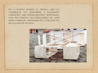 DE LA MATEIXA MANERA, EL TREBALL AMB ELS
CATXERULOS POT RESPONDRE A RECERQUES
COMPLEXES AMB INTENCIONALITATS ARTÍSTIQUES.
COM PER EXEMPLE LES ESTRUCTURES DE JOSÉ
MARÍA ITURRALDE, PROFESSOR DE LA FACUL
TAT DE
BELLES ARTS DE VALÈNCIA.
 