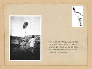 AL TEMPS DE PASQUA, QUAN ELS
DIES ES FEIEN MÉS LLARGS I
BUFAVA EL VENT, LA GENT EIXIA
AL CAMP PER MENJAR LA MONA I
EMPINAR LA MILOTXA.
 