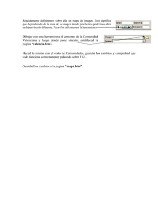 Seguidamente definiremos sobre ella un mapa de imagen. Esto significa
que dependiendo de la zona de la imagen donde pinchemos podremos abrir
un hipervínculo diferente. Para ello utilizaremos la herramienta
Dibujar con esta herramienta el contorno de la Comunidad
Valenciana y luego donde pone vínculo, estableced la
página ‘valencia.htm’.
Haced lo mismo con el resto de Comunidades, guardar los cambios y comprobad que
todo funciona correctamente pulsando sobre F12.
Guardad los cambios a la página “mapa.htm”.
 