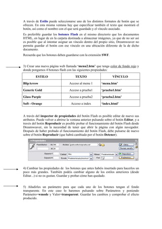 A través de Estilo puede seleccionarse uno de los distintos formatos de botón que se
ofrecen. En esta misma ventana hay que especificar también el texto que mostrará el
botón, así como el nombre con el que será guardado y el vínculo asociado.
Es preferible guardar los botones Flash en el mismo directorio que los documentos
HTML, en lugar de en la carpeta destinada a almacenar imágenes, ya que de no ser así
es posible que al intentar asignar un vínculo dentro del propio sitio, Dreamweaver no
permita guardar el botón con ese vínculo en una ubicación diferente de la de dicho
documento.
Recuerda que los botones deben guardarse con la extensión SWF.
3) Crear una nueva página web llamada ‘menu2.htm’ que tenga color de fondo rojo y
donde pongamos 4 botones flash con las siguientes propiedades:
ESTILO TEXTO VÍNCULO
BlipArrow Acceso al menu 1 ‘menu.htm’
Generic Gold Acceso a prueba1 ‘prueba1.htm’
Glass Purple Acceso a prueba2 ‘prueba2.htm’
Soft - Orange Acceso a index ‘index.html’
A través del inspector de propiedades del botón Flash es posible editar de nuevo sus
atributos. Puede volver a abrirse la ventana anterior pulsando sobre el botón Editar, y a
través del botón Reproducir es posible probar el funcionamiento del botón Flash desde
Dreamweaver, sin la necesidad de tener que abrir la página con algún navegador.
Después de haber probado el funcionamiento del botón Flash, debe pulsarse de nuevo
sobre el botón Reproducir (que habrá cambiado por el botón Detener).
4) Cambiar las propiedades de los botones que antes habéis insertado para hacerlos un
poco más grandes. También podéis cambiar alguno de los estilos anteriores (desde
Editar...) si no os gustan. Guardar y probar cómo han quedado.
5) Añadirles un parámetro para que cada uno de los botones tengan el fondo
transparente. En este caso lo haremos pulsando sobre Parámetros y poniendo
Parámetro=wmode y Valor=transparent. Guardar los cambios y comprobar el efecto
producido.
 
