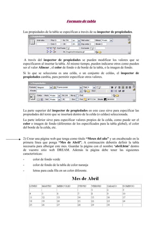 Formato de tabla
Las propiedades de la tabla se especifican a través de su inspector de propiedades.
A través del inspector de propiedades se pueden modificar los valores que se
especificaron al insertar la tabla. Al mismo tiempo, pueden indicarse otros como pueden
ser el valor Alinear , el color de fondo o de borde de la tabla, o la imagen de fondo.
Si lo que se selecciona es una celda, o un conjunto de celdas, el inspector de
propiedades cambia, para permitir especificar otros valores.
La parte superior del inspector de propiedades en este caso sirve para especificar las
propiedades del texto que se insertará dentro de la celda (o celdas) seleccionada.
La parte inferior sirve para especificar valores propios de la celda, como puede ser el
color o imagen de fondo (diferentes de los especificados para la tabla global), el color
del borde de la celda, etc.
2) Crear una página web que tenga como título “Meses del año” y un encabezado en la
primera línea que ponga “Mes de Abril”. A continuación deberéis definir la tabla
necesaria para albergar este mes. Guardar la página con el nombre ‘abril.htm’ dentro
de vuestro sitio web DREAM. Además la página debe tener las siguientes
características:
- color de fondo verde
- color de fondo de la tabla de color naranja
- letras para cada fila en un color diferente.
 