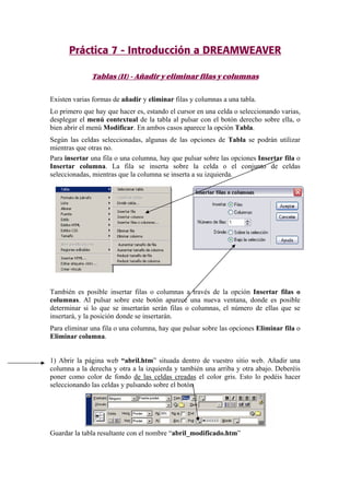Práctica 7 - Introducción a DREAMWEAVER
Tablas (II) - Añadir y eliminar filas y columnas
Existen varias formas de añadir y eliminar filas y columnas a una tabla.
Lo primero que hay que hacer es, estando el cursor en una celda o seleccionando varias,
desplegar el menú contextual de la tabla al pulsar con el botón derecho sobre ella, o
bien abrir el menú Modificar. En ambos casos aparece la opción Tabla.
Según las celdas seleccionadas, algunas de las opciones de Tabla se podrán utilizar
mientras que otras no.
Para insertar una fila o una columna, hay que pulsar sobre las opciones Insertar fila o
Insertar columna. La fila se inserta sobre la celda o el conjunto de celdas
seleccionadas, mientras que la columna se inserta a su izquierda.
También es posible insertar filas o columnas a través de la opción Insertar filas o
columnas. Al pulsar sobre este botón aparece una nueva ventana, donde es posible
determinar si lo que se insertarán serán filas o columnas, el número de ellas que se
insertará, y la posición donde se insertarán.
Para eliminar una fila o una columna, hay que pulsar sobre las opciones Eliminar fila o
Eliminar columna.
1) Abrir la página web “abril.htm” situada dentro de vuestro sitio web. Añadir una
columna a la derecha y otra a la izquierda y también una arriba y otra abajo. Deberéis
poner como color de fondo de las celdas creadas el color gris. Esto lo podéis hacer
seleccionando las celdas y pulsando sobre el botón
Guardar la tabla resultante con el nombre “abril_modificado.htm”
 