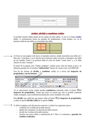 Anidar, dividir y combinar celdas
Es posible insertar tablas dentro de las celdas de otras tablas. A esto se le llama anidar
tablas. A continuación tienes un ejemplo de anidamiento. Como puedes ver, en la
primera celda de una tabla se a insertado otra tabla.
2) Crear en una página web nueva el ejemplo anterior, donde insertaréis una tabla de 2
filas por 2 columnas y en el interior de la primera celda volveréis a introducir una tabla
de ese tamaño. Poner a la primera tabla el color de fondo “verde claro” y a la tabla
interior el color “naranja”.
El título de la página será “Tablas anidadas”, tendrá como color de fondo el gris y la
deberéis guardar con el nombre “tablas2.htm” dentro de vuestro sitio web DREAM.
Una de las formas de dividir y combinar celdas es a través del inspector de
propiedades, con los botones.
Si se seleccionan varias celdas pueden combinarse pulsando sobre el botón del
inspector de propiedades. Tienes que tener en cuenta que sólo es posible combinar
celdas contiguas, cuya combinación pueda dar como resultado otra celda.
Para dividir una celda hay que pulsar sobre el botón del inspector de propiedades,
o sobre la opción Dividir celda de la opción Tabla.
3) Abrir la página web del ejercicio anterior y realizar los siguientes pasos:
- combinar las 4 celdas de la tabla interior
- añadir dos columnas a la derecha de tabla exterior
- dividir las 4 celdas de la tabla interior
- insertar una nueva tabla a continuación de 5 filas x 6 columnas y guardar los
cambios realizados.
 