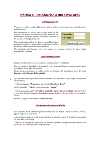 Práctica 8 - Introducción a DREAMWEAVER
Formularios (I)
Vamos a ver qué es un formulario, para qué se utiliza, cómo insertar uno y qué elementos
puede contener.
Los formularios se utilizan para recoger datos de los
usuarios, nos pueden servir para realizar un pedido en una
tienda virtual, crear una encuesta, conocer las opiniones de
los usuarios, recibir preguntas, etc.
Una vez el usuario rellena los datos y pulsa el botón para
enviar el formulario se arrancará un programa que recibirá
los datos y hará el tratamiento correspondiente.
Un formulario está formado, entre otras cosas, por etiquetas, campos de texto, menús
desplegables, y botones.
Crear formularios
Puedes crear formularios a través del menú Insertar, opción Formulario.
Una vez creado un formulario, este aparecerá en la ventana de Dreamweaver como un recuadro
formado por líneas rojas discontinuas.
Dentro de dicho formulario se podrán insertar los elementos del formulario a través del menú
Insertar, opción Objetos de formulario.
1) Crear una nueva página web dentro del mismo sitio web DREAM que tenga las siguientes
características:
- Título de la página: “Formulario para la introducción de datos”.
- Color de fondo: “Violeta”, con texto en color “Blanco”
- Una línea donde ponga “Introduce aquí tus datos para realizar la reserva:”
y en la línea de abajo insertar un formulario con datos similares a los que tienes en el ejemplo de
arriba.
Guardar la página con el nombre “formulario.htm”
Elementos de un formulario
Los elementos de un formulario pueden insertarse en una página a través del menú Insertar,
opción Objetos de formulario.
A través de esta opción se puede acceder a la lista de todos los objetos de formulario que pueden
ser insertados en la página.
Vamos a ver uno por uno algunos de los distintos elementos que pueden formar parte de un
formulario, así como algunas de sus propiedades:
 