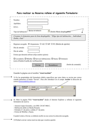 Para realizar su Reserva rellene el siguiente Formulario:
Nombre:
Apellidos:
D.N.I.:
Tipo de habitación
Elije tipo de habitación
(botón Menú desplegable)
Creamos 4 elementos para la lista desplegable: “Elige tipo de habitación..., Individual,
Doble y Suit”
Régimen escogido: Alojamiento AD MP PC (Botón de opción)
Día de entrada:
Día de salida:
Extras que desearía utilizar (elija cuantos quiera):
Lavandería Minibar Servicio habitaciones Sauna Gimnasio
(con el botón Casilla de verificación)
(botón de comando)
Guardar la página con el nombre “reservas.htm”
3) En las propiedades del formulario debéis especificar que estos datos se envíen por correo
cuando pulsemos el botón “Enviar”. Para ello introducir en el campo Acción la dirección de
correo luisescandell@yahoo.es
4) Abrir la pagina Web “reservas.htm” desde el Internet Explorer y rellenar el siguiente
formulario de reserva:
- Antonio López González, con DNI: 29.567.980-C.
- Habitación doble en Media Pensión.
- Entrada el 1 de junio y salida el 7 de junio.
- Extras de Minibar y Sauna.
Cuando le deis a Enviar, se debería recibir en ese correo la selección escogida.
5) Probad a enviar varias reservas más que vosotros queráis
Enviar Restablecer
 