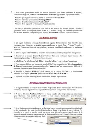 2) Por último guardaremos todos los marcos (recordad que ahora tendremos 4 páginas).
Seleccionar la opción Archivo / Guardar todos los marcos y poned los siguientes nombres:
- Al marco que engloba a todos los demás lo llamaremos ‘marcos.htm’
- Al marco principal lo llamaremos ‘principal.htm’
- Al marco de arriba lo llamaremos ‘arriba.htm’
- Al marco de la izquierda lo llamaremos ‘izquierda.htm’
Con esto ya tendremos guardados cada uno de los marcos de nuestra página. Probad a
ejecutarlos desde el navegador (entrar en Mi PC / Alumno / etc) y ver cómo ha quedado cada
uno de ellos. Deberéis comprobar que el archivo ‘marcos.htm’ contiene al resto de marcos.
Modificar marcos
Si en algún momento se necesita modificar alguno de los marcos para hacerlos más
grandes o más pequeños se puede hacer accediendo al menú Ver / Ayudas Visuales /
Marcos. Entonces solamente con pinchar y arrastrar en el borde del marco lo podremos
agrandar.
3) Abrir la página ‘marcos.htm’ y hacer los marcos de la izquierda y el de arriba más grandes.
4) Insertar en el marco ‘izquierda.htm’ botones flash que contengan hipervínculos a las
siguientes páginas (que ya deberíamos tener creadas):
prueba1.htm / prueba2.htm / abril.htm / formulario.htm / reservas.htm / menu.htm
5) Crear usando el Gimp una imagen de tamaño 250x75 que tenga el texto “Mi primera página
de Prueba”, guardar esta imagen con el nombre ‘Imagen1.jpg’ en vuestra carpeta DREAM. A
continuación insertarla en el marco de arriba.
6) Guardar la imagen ‘DISPARO.JPG’ dentro de la carpeta DREAM y a continuación
insertarla en la página ‘principal’ junto al texto “PÁGINA PRINCIPAL”.
7) Guardar todos los marcos y probar si funcionan bien los hipervínculos.
Modificar propiedades de los marcos
Si en algún momento se necesita modificar las propiedades de los marcos como puedan ser sus
nombres o el de los hipervínculos, se puede hacer siguiendo las siguientes indicaciones:
8) A través del menú Ventana / Marcos se puede acceder a las propiedades de cada marco,
aprovecharemos para cambiar al nombre a cada marco, llamándolos respectivamente
“principal”, “izquierda” y “arriba”
9) Si en algún momento una página no se abre en el marco correcto es porque debemos indicarle
en las propiedades del hipervínculo el destino hacia donde va a abrirse la nueva página. Por
ejemplo, en el ejercicio anterior puede que se os haya abierto los enlaces en el marco de la
izquierda, cuando nosotros queríamos que se abriera en el principal. Para ello hay que cambiar
el destino en las propiedades del botón flash:
 