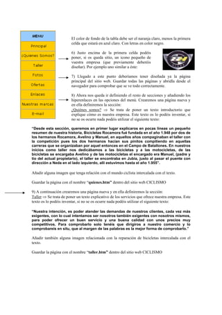 El color de fondo de la tabla debe ser el naranja claro, menos la primera
celda que estará en azul claro. Con letras en color negro.
6) Justo encima de la primera celda podéis
poner, si os queda sitio, un icono pequeño de
vuestra empresa (que previamente deberéis
diseñar). Por ejemplo uno similar a éste:
7) Llegado a este punto deberíamos tener diseñada ya la página
principal del sitio web. Guardar todas las páginas y abridla desde el
navegador para comprobar que se ve todo correctamente.
8) Ahora nos queda ir definiendo el resto de secciones y añadiendo los
hiperenlaces en las opciones del menú. Crearemos una página nueva y
en ella definiremos la sección:
¿Quiénes somos? ⇒ Se trata de poner un texto introductorio que
explique cómo es nuestra empresa. Este texto os lo podéis inventar, si
no se os ocurre nada podéis utilizar el siguiente texto:
“Desde esta sección, queremos en primer lugar explicaros en pocas líneas un pequeño
resumen de nuestra historia, Bicicletas Rocamora fué fundada en el año 1.948 por dos de
los hermanos Rocamora, Avelino y Manuel, en aquellos años compaginaban el taller con
la competición pues los dos hermanos hacían sus pinitos compitiendo en aquellas
carreras que se organizaban por aquel entonces en el Campo de Batallones. En nuestros
inicios como taller nos dedicábamos a las bicicletas y a las motocicletas, de las
bicicletas se encargaba Avelino y de las motocicletas el encargado era Manuel, (padre y
tío del actual propietario), el taller se encontraba en Jubia, justo al pasar el puente con
dirección a Neda en el lado izquierdo, allí estuvimos hasta el año 1.955”.
Añadir alguna imagen que tenga relación con el mundo ciclista intercalada con el texto.
Guardar la página con el nombre “quienes.htm” dentro del sitio web CICLISMO
9) A continuación crearemos una página nueva y en ella definiremos la sección:
Taller ⇒ Se trata de poner un texto explicativo de los servicios que ofrece nuestra empresa. Este
texto os lo podéis inventar, si no se os ocurre nada podéis utilizar el siguiente texto:
“Nuestra intención, es poder atender las demandas de nuestros clientes, cada vez más
exigentes, con lo cual intentamos ser nosotros también exigentes con nosotros mismos,
para poder ofrecer un buen servicio y una buena calidad con unos precios muy
competitivos. Para comprobarlo solo tenéis que dirigiros a nuestro comercio y lo
comprobareis en situ, que al margen de las palabras es la mejor forma de comprobarlo.”
Añadir también alguna imagen relacionada con la reparación de bicicletas intercalada con el
texto.
Guardar la página con el nombre “taller.htm” dentro del sitio web CICLISMO
 