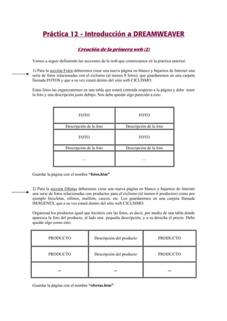 Práctica 12 - Introducción a DREAMWEAVER
Creación de la primera web (2)
Vamos a seguir definiendo las secciones de la web que comenzamos en la práctica anterior.
1) Para la sección Fotos deberemos crear una nueva página en blanco y bajarnos de Internet una
serie de fotos relacionadas con el ciclismo (al menos 8 fotos), que guardaremos en una carpeta
llamada FOTOS y que a su vez estará dentro del sitio web CICLISMO.
Estas fotos las organizaremos en una tabla que estará centrada respecto a la página y debe tener
la foto y una descripción justo debajo. Nos debe quedar algo parecido a esto:
FOTO FOTO
Descripción de la foto Descripción de la foto
FOTO FOTO
Descripción de la foto Descripción de la foto
... ...
Guardar la página con el nombre “fotos.htm”
2) Para la sección Ofertas deberemos crear una nueva página en blanco y bajarnos de Internet
una serie de fotos relacionadas con productos para el ciclismo (al menos 6 productos) como por
ejemplo bicicletas, sillines, maillots, cascos, etc. Los guardaremos en una carpeta llamada
IMÁGENES, que a su vez estará dentro del sitio web CICLISMO.
Organizad los productos igual que hicisteis con las fotos, es decir, por medio de una tabla donde
aparezca la foto del producto, al lado una pequeña descripción, y a su derecha el precio. Debe
quedar algo como esto:
PRODUCTO Descripción del producto PRODUCTO
PRODUCTO Descripción del producto PRODUCTO
... ... ...
Guardar la página con el nombre “ofertas.htm”
 