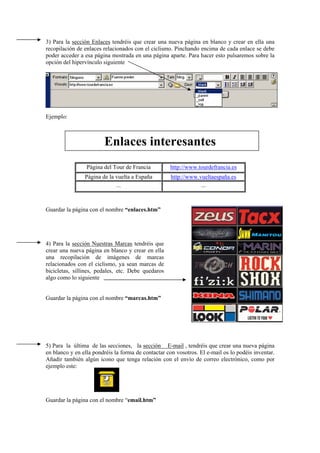 3) Para la sección Enlaces tendréis que crear una nueva página en blanco y crear en ella una
recopilación de enlaces relacionados con el ciclismo. Pinchando encima de cada enlace se debe
poder acceder a esa página mostrada en una página aparte. Para hacer esto pulsaremos sobre la
opción del hipervínculo siguiente
Ejemplo:
Enlaces interesantes
Página del Tour de Francia http://www.tourdefrancia.es
Página de la vuelta a España http://www.vueltaespaña.es
... ...
Guardar la página con el nombre “enlaces.htm”
4) Para la sección Nuestras Marcas tendréis que
crear una nueva página en blanco y crear en ella
una recopilación de imágenes de marcas
relacionados con el ciclismo, ya sean marcas de
bicicletas, sillines, pedales, etc. Debe quedaros
algo como lo siguiente
Guardar la página con el nombre “marcas.htm”
5) Para la última de las secciones, la sección E-mail , tendréis que crear una nueva página
en blanco y en ella pondréis la forma de contactar con vosotros. El e-mail os lo podéis inventar.
Añadir también algún icono que tenga relación con el envío de correo electrónico, como por
ejemplo este:
Guardar la página con el nombre “email.htm”
 