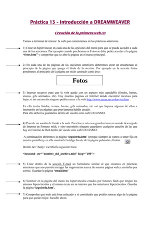 Práctica 13 - Introducción a DREAMWEAVER
Creación de la primera web (3)
Vamos a terminar de retocar la web que comenzamos en las prácticas anteriores.
1) Crear un hipervínculo en cada una de las opciones del menú para que se pueda acceder a cada
una de las secciones. Por ejemplo cuando pinchemos en Fotos se debe poder acceder a la página
“fotos.htm” y comprobar que se abre la página en el marco principal.
2) En cada una de las páginas de las secciones anteriores deberemos crear un encabezado al
principio de la página que ponga el título de la sección. Por ejemplo en la sección Fotos
pondremos al principio de la página un título centrado como éste:
Fotos
3) Insertar recursos para que la web quede con un aspecto más agradable (fondos, barras,
iconos, gifs animados, etc). Hay muchas páginas en Internet donde encontrar recursos para
bajar, si no encontráis ninguno podéis entrar a la web http://www.areas.net/colorvivo.htm .
En ella tenéis fondos, iconos, barras, gifs animados, etc así que bajaros algunos de ellos e
insertarlos en las páginas que previamente habéis creado.
Para ello deberéis guardarlos dentro de vuestro sitio web CICLISMO.
4) Ponerle un sonido de fondo a la web. Para hacer esto nos guardaremos un sonido descargado
de Internet en formato midi, y sino encontráis ninguno guardaros cualquier canción de las que
hay en Entorno de Red dentro de vuesto sitio web CICLISMO.
A continuación abriremos la página ‘izquierda.htm’ (porque siempre la vamos a tener fija en
nuestra pantalla) y en ella mostrad el código fuente de la página pulsando el botón
Dentro del <body> escribid la siguiente línea:
<bgsound src="nombre_del_archivo.mid" loop="100">
5) Crear dentro de la sección E-mail un formulario similar al que creamos en prácticas
anteriores que nos permita recoger las sugerencias acerca de nuestra página web y enviarlas por
correo. Guardar la página ‘email.htm’
6) Sustituir en la página del menú los hipervínculos creados por botones flash que tengan los
mismos hipervínculos y el mismo texto en su interior que los anteriores hipervínculos. Guardar
la página ‘izquierda.htm’.
7) Comprobar que todo está bien enlazado y si consideráis que podéis retocar algo de la página
para que quede mejor, hacedlo ahora.
 