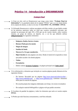 Práctica 14 - Introducción a DREAMWEAVER
Trabajo Final
1) Crear un sitio web en Dreamweaver que tenga como título: “Trabajo Final de
Informática” y lo guardaréis dentro de la carpeta “FINAL” que a su vez estará dentro
de tu carpeta de alumno, es decir en la ruta C:ALUMNO  TU_NOMBRE  FINAL
2) Utilizando Dreamweaver, realizar una página web libre similar a la que habéis creado
en las prácticas anteriores sobre un tema que vosotros consideréis relevante, por
ejemplo un personaje del siglo XX o XXI que sea de vuestro interés, sobre vosotros
mismos, un grupo de música, un deporte, etc. y en las que deberéis utilizar
obligatoriamente los siguientes elementos:
- Imágenes, fondos, barras e iconos.
- Botones Flash para los menús
- Mapas de imagen.
- Sonidos de fondo
- Marcos (2 o 3 lo que consideréis).
- Hipervínculos de unas páginas con otras. Desde el menú de la izquierda se tiene
que poder acceder a las demás páginas.
- Tablas
- Formularios
- Debéis realizar al menos 5 páginas y la página principal será “index.html”.
3) La información y elementos que incluyáis en vuestras páginas puede obtenerse de las
siguientes formas:
- De Internet. Recordad que las páginas http://www.areas.net/colorvivo.htm ,
http://www.webestilo.com y http://www.gifmania.com contienen elementos
útiles para la creación de páginas.
- De cosecha propia (las imágenes elaboradas con Gimp y los textos inventados).
- De cualquier material bibliográfico o página web que podáis encontrar.
4) Acordaos de guardar las páginas y todos los elementos que uséis en vuestra carpeta
FINAL.
5) Probar que todo funciona correctamente y está bien enlazado.
 