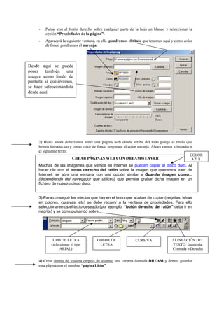 - Pulsar con el botón derecho sobre cualquier parte de la hoja en blanco y seleccionar la
opción “Propiedades de la página”.
- Aparecerá la siguiente ventana, en ella pondremos el título que tenemos aquí y como color
de fondo pondremos el naranja.
2) Hasta ahora deberíamos tener una página web donde arriba del todo ponga el título que
hemos introducido y como color de fondo tengamos el color naranja. Ahora vamos a introducir
el siguiente texto:
CREAR PÁGINAS WEB CON DREAMWEAVER
Muchas de las imágenes que vemos en Internet se pueden copiar al disco duro. Al
hacer clic con el botón derecho del ratón sobre la imagen que queremos traer de
Internet, se abre una ventana con una opción similar a Guardar imagen como...
(dependiendo del navegador que utilices) que permite grabar dicha imagen en un
fichero de nuestro disco duro.
3) Para conseguir los efectos que hay en el texto que acabas de copiar (negritas, letras
en colores, cursivas, etc) se debe recurrir a la ventana de propiedades. Para ello
seleccionaremos el texto deseado (por ejemplo: “botón derecho del ratón” debe ir en
negrita) y se pone pulsando sobre
4) Crear dentro de vuestra carpeta de alumno una carpeta llamada DREAM y dentro guardar
esta página con el nombre “pagina1.htm”
Desde aquí se puede
poner también una
imagen como fondo de
pantalla si quisiéramos,
se hace seleccionándola
desde aquí
CURSIVATIPO DE LETRA
(seleccionar el tipo
ARIAL)
ALINEACIÓN DEL
TEXTO: Izquierda,
Centrada o Derecha
COLOR
AZUL
COLOR DE
LETRA
 