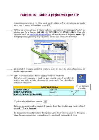 Práctica 15 – Subir la página web por FTP
A continuación vamos a ver cómo subir nuestra página web a Internet para que pueda
verla todo el mundo utilizando un gestor FTP.
1) Una vez hemos activado la página web, nos bajaremos un programa para “subir” las
páginas por ftp a Internet (SI NO LO TENEMOS YA INSTALADO). Para ello
deberéis entrar en http://www.smartftp.com y ahí descargaros el programa SmartFtp.
Este programa es gratuito y muy sencillo de utilizar para subir datos a Internet.
2) Instalad el programa dándole a aceptar a todos los pasos (si tenéis alguna duda no
dudéis en preguntarlo).
3) Se os creará un acceso directo en el escritorio de esta forma.
Entrad en este programa y tendréis que conectar con el servidor del
colegio para poder acceder a los datos de vuestra web. Para ello deberéis
introducir estos datos:
CONFIGURACIÓN
ADDRESS (HOST) servidor
LOGIN (USUARIO) nombre
PASSWORD (CONTRASEÑA) ********
Y pulsar sobre el botón de conectar ( )
Para que os aparezca el navegador de vuestro disco duro tendréis que pulsar sobre el
menú FTP/Local Browser.
En estos momentos deberéis tener dos ventanas, una donde veáis los archivos de vuestro
disco duro y otra que estará enlazando con el espacio web que acabáis de crear
Os los facilitará
el profesor
 