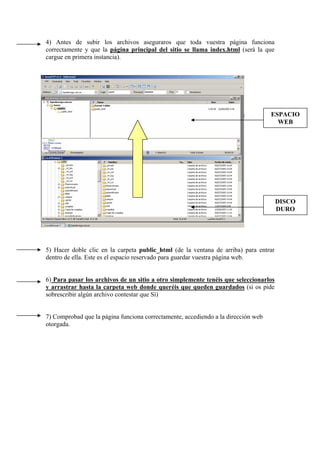 4) Antes de subir los archivos aseguraros que toda vuestra página funciona
correctamente y que la página principal del sitio se llama index.html (será la que
cargue en primera instancia).
5) Hacer doble clic en la carpeta public_html (de la ventana de arriba) para entrar
dentro de ella. Este es el espacio reservado para guardar vuestra página web.
6) Para pasar los archivos de un sitio a otro simplemente tenéis que seleccionarlos
y arrastrar hasta la carpeta web donde queréis que queden guardados (si os pide
sobrescribir algún archivo contestar que Sí)
7) Comprobad que la página funciona correctamente, accediendo a la dirección web
otorgada.
ESPACIO
WEB
DISCO
DURO
 